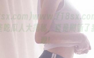 www.718sx.com发布：这些吃瓜人大揭秘，真是刷新了我的三观！