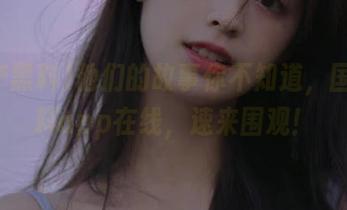 他们的故事你不知道，国产黑料app在线，速来围观！